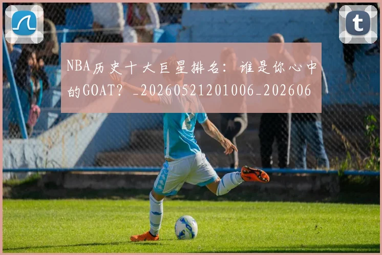 NBA历史十大巨星排名:谁是你心中的GOAT?_20260521201006_20260606165620
