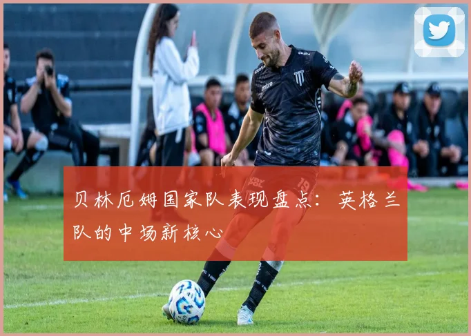 贝林厄姆国家队表现盘点:英格兰队的中场新核心