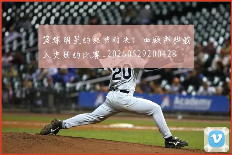 篮球明星的经典对决:回顾那些载入史册的比赛_20260529200428