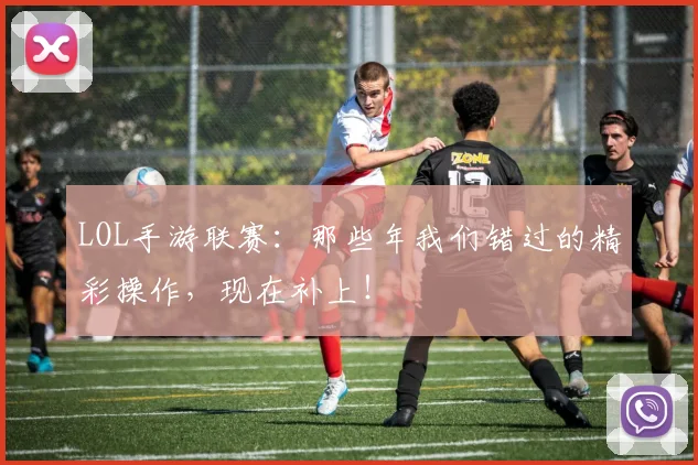 LOL手游联赛:那些年我们错过的精彩操作,现在补上!