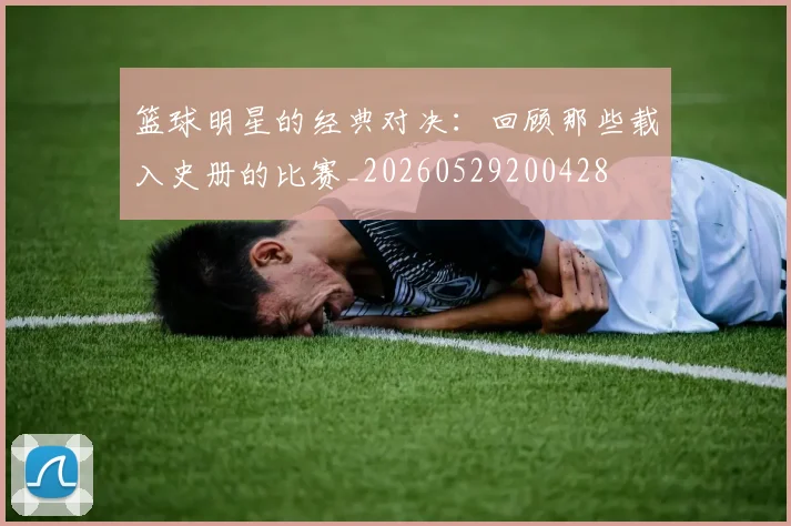 篮球明星的经典对决:回顾那些载入史册的比赛_20260529200428