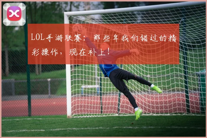 LOL手游联赛:那些年我们错过的精彩操作,现在补上!