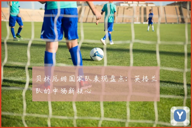 贝林厄姆国家队表现盘点:英格兰队的中场新核心